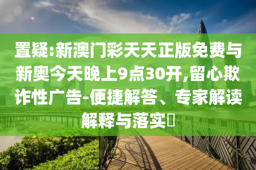 置疑:新澳門彩天天正版免費(fèi)與新奧今天晚上9點(diǎn)30開(kāi),留心欺詐性廣告-便捷解答、專家解讀解釋與落實(shí)?