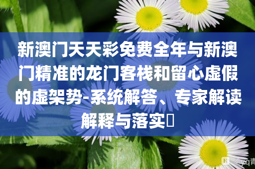 新澳門天天彩免費(fèi)全年與新澳門精準(zhǔn)的龍門客棧和留心虛假的虛架勢(shì)-系統(tǒng)解答、專家解讀解釋與落實(shí)?