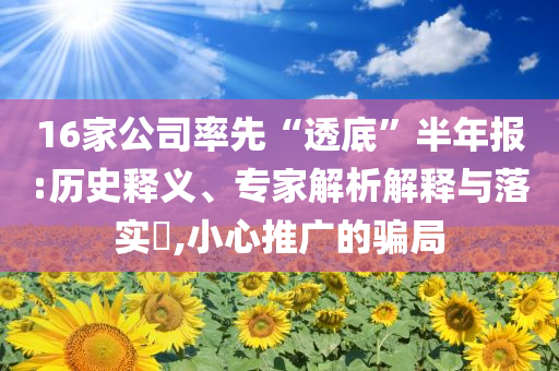 16家公司率先“透底”半年報:歷史釋義、專家解析解釋與落實?,小心推廣的騙局