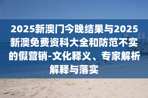 2025新澳門(mén)今晚結(jié)果與2025新澳免費(fèi)資科大全和防范不實(shí)的假營(yíng)銷(xiāo)-文化釋義、專(zhuān)家解析解釋與落實(shí)