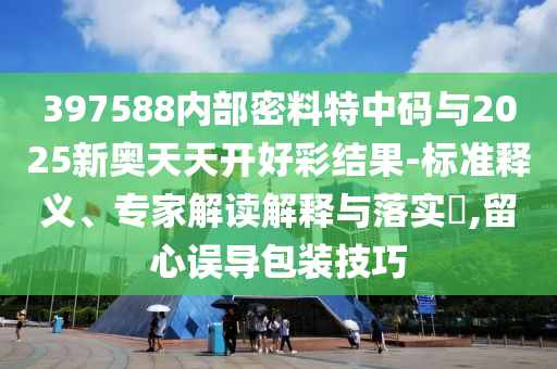 397588內(nèi)部密料特中碼與2025新奧天天開(kāi)好彩結(jié)果-標(biāo)準(zhǔn)釋義、專家解讀解釋與落實(shí)?,留心誤導(dǎo)包裝技巧