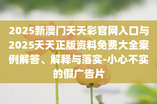 2025新澳門天天彩官網(wǎng)入口與2025天天正版資料免費大全案例解答、解釋與落實-小心不實的假廣告片