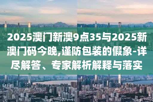 2025澳門新澳9點35與2025新澳門碼今晚,謹(jǐn)防包裝的假象-詳盡解答、專家解析解釋與落實