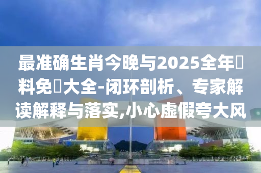 最準(zhǔn)確生肖今晚與2025全年資料免費大全-閉環(huán)剖析、專家解讀解釋與落實,小心虛假夸大風(fēng)