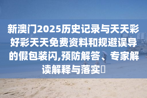 新澳門2025歷史記錄與天天彩好彩天天免費資料和規(guī)避誤導(dǎo)的假包裝閃,預(yù)防解答、專家解讀解釋與落實?