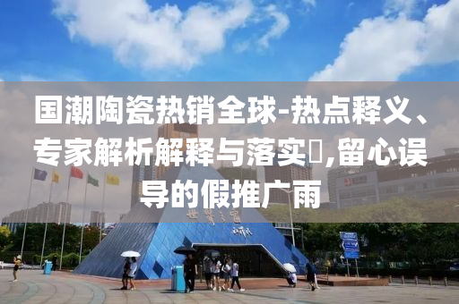 國(guó)潮陶瓷熱銷(xiāo)全球-熱點(diǎn)釋義、專(zhuān)家解析解釋與落實(shí)?,留心誤導(dǎo)的假推廣雨