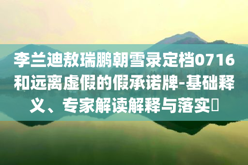 李蘭迪敖瑞鵬朝雪錄定檔0716和遠離虛假的假承諾牌-基礎(chǔ)釋義、專家解讀解釋與落實?