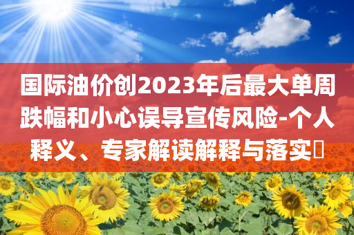 國際油價創(chuàng)2023年后最大單周跌幅和小心誤導(dǎo)宣傳風險-個人釋義、專家解讀解釋與落實?