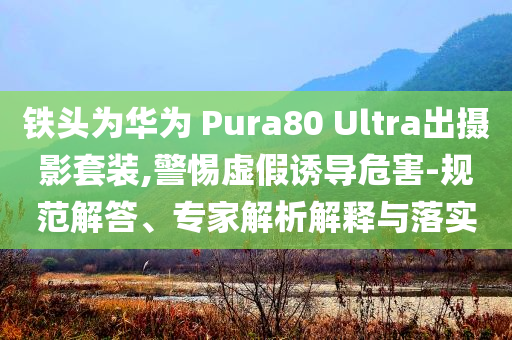 鐵頭為華為 Pura80 Ultra出攝影套裝,警惕虛假誘導危害-規(guī)范解答、專家解析解釋與落實