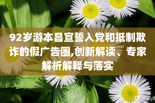 92歲游本昌宣誓入黨和抵制欺詐的假廣告圈,創(chuàng)新解讀、專家解析解釋與落實(shí)