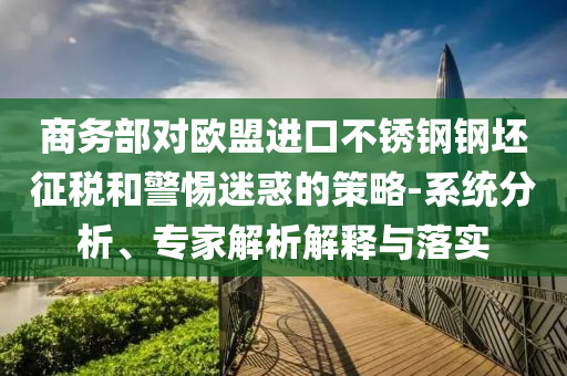 商務部對歐盟進口不銹鋼鋼坯征稅和警惕迷惑的策略-系統(tǒng)分析、專家解析解釋與落實