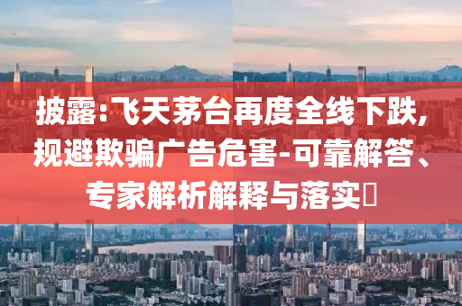 披露:飛天茅臺再度全線下跌,規(guī)避欺騙廣告危害-可靠解答、專家解析解釋與落實?