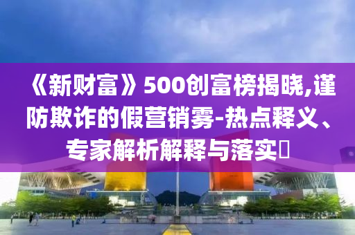 《新財(cái)富》500創(chuàng)富榜揭曉,謹(jǐn)防欺詐的假營(yíng)銷霧-熱點(diǎn)釋義、專家解析解釋與落實(shí)?