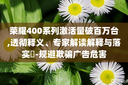 榮耀400系列激活量破百萬(wàn)臺(tái),透徹釋義、專家解讀解釋與落實(shí)?-規(guī)避欺騙廣告危害