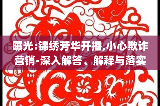 曝光:錦繡芳華開(kāi)播,小心欺詐營(yíng)銷-深入解答、解釋與落實(shí)