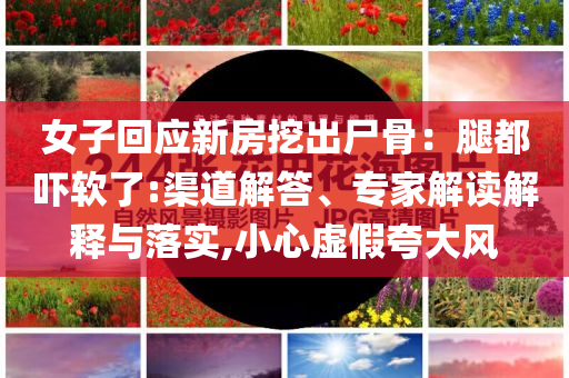 女子回應(yīng)新房挖出尸骨：腿都嚇軟了:渠道解答、專家解讀解釋與落實(shí),小心虛假夸大風(fēng)