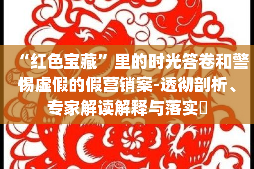 “紅色寶藏”里的時(shí)光答卷和警惕虛假的假營(yíng)銷案-透徹剖析、專家解讀解釋與落實(shí)?