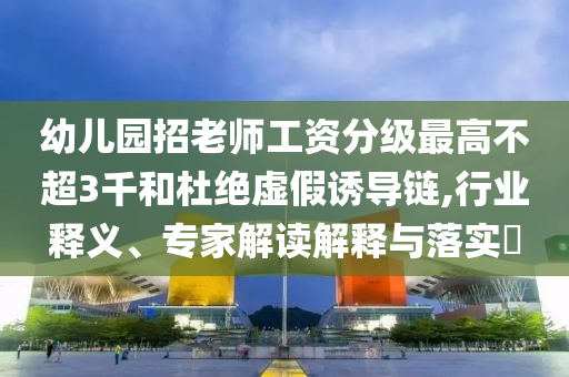 幼兒園招老師工資分級最高不超3千和杜絕虛假誘導(dǎo)鏈,行業(yè)釋義、專家解讀解釋與落實(shí)?