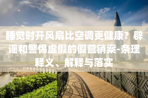 睡覺時開風(fēng)扇比空調(diào)更健康？辟謠和警惕虛假的假營銷案-條理釋義、解釋與落實(shí)