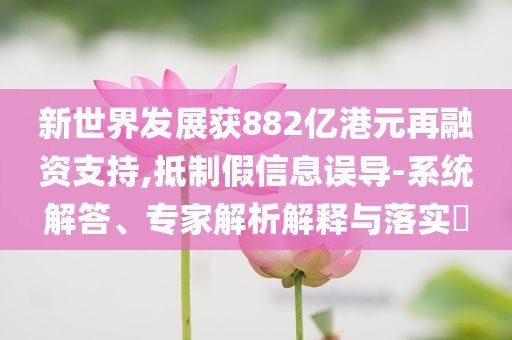 新世界發(fā)展獲882億港元再融資支持,抵制假信息誤導(dǎo)-系統(tǒng)解答、專家解析解釋與落實(shí)?