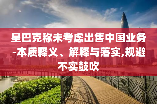 星巴克稱未考慮出售中國(guó)業(yè)務(wù)-本質(zhì)釋義、解釋與落實(shí),規(guī)避不實(shí)鼓吹