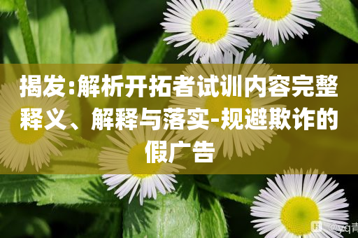 揭發(fā):解析開拓者試訓內(nèi)容完整釋義、解釋與落實-規(guī)避欺詐的假廣告
