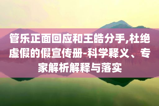 管樂正面回應和王皓分手,杜絕虛假的假宣傳冊-科學釋義、專家解析解釋與落實