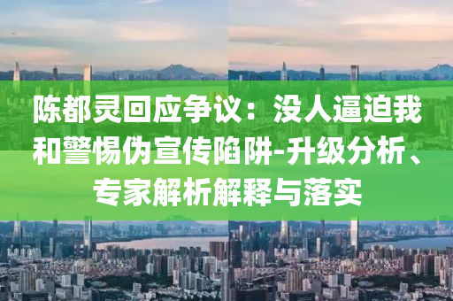 陳都靈回應爭議：沒人逼迫我和警惕偽宣傳陷阱-升級分析、專家解析解釋與落實