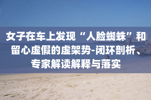 女子在車上發(fā)現“人臉蜘蛛”和留心虛假的虛架勢-閉環(huán)剖析、專家解讀解釋與落實