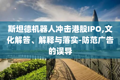 斯坦德機(jī)器人沖擊港股IPO,文化解答、解釋與落實(shí)-防范廣告的誤導(dǎo)