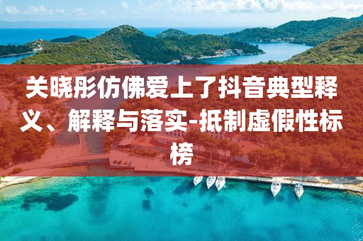 關(guān)曉彤仿佛愛(ài)上了抖音典型釋義、解釋與落實(shí)-抵制虛假性標(biāo)榜