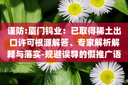 謹(jǐn)防:廈門鎢業(yè)：已取得稀土出口許可根源解答、專家解析解釋與落實(shí)-規(guī)避誤導(dǎo)的假推廣語(yǔ)