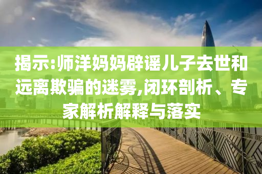 揭示:師洋媽媽辟謠兒子去世和遠(yuǎn)離欺騙的迷霧,閉環(huán)剖析、專家解析解釋與落實(shí)