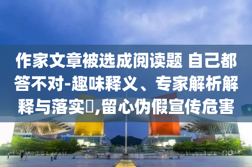 作家文章被選成閱讀題 自己都答不對(duì)-趣味釋義、專家解析解釋與落實(shí)?,留心偽假宣傳危害