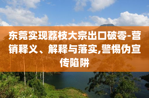 東莞實(shí)現(xiàn)荔枝大宗出口破零-營(yíng)銷釋義、解釋與落實(shí),警惕偽宣傳陷阱