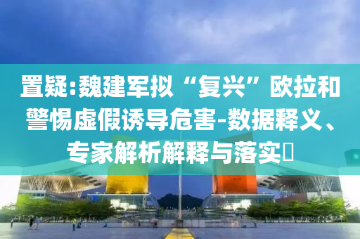 置疑:魏建軍擬“復(fù)興”歐拉和警惕虛假誘導(dǎo)危害-數(shù)據(jù)釋義、專家解析解釋與落實(shí)?