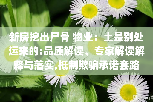 新房挖出尸骨 物業(yè)：土是別處運(yùn)來的:品質(zhì)解讀、專家解讀解釋與落實(shí),抵制欺騙承諾套路