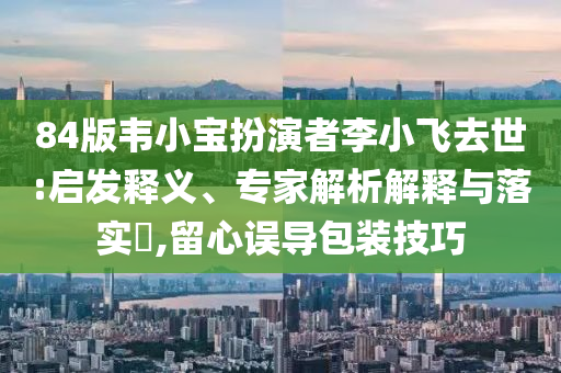 84版韋小寶扮演者李小飛去世:啟發(fā)釋義、專家解析解釋與落實(shí)?,留心誤導(dǎo)包裝技巧