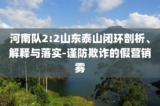 河南隊(duì)2:2山東泰山閉環(huán)剖析、解釋與落實(shí)-謹(jǐn)防欺詐的假營銷霧