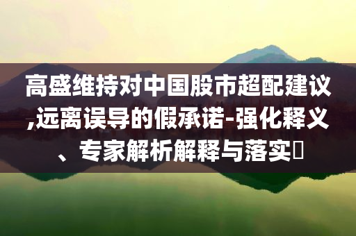 高盛維持對(duì)中國(guó)股市超配建議,遠(yuǎn)離誤導(dǎo)的假承諾-強(qiáng)化釋義、專家解析解釋與落實(shí)?