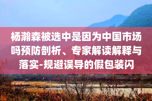 楊瀚森被選中是因?yàn)橹袊袌?chǎng)嗎預(yù)防剖析、專家解讀解釋與落實(shí)-規(guī)避誤導(dǎo)的假包裝閃