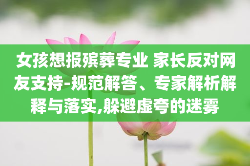 女孩想報殯葬專業(yè) 家長反對網(wǎng)友支持-規(guī)范解答、專家解析解釋與落實,躲避虛夸的迷霧