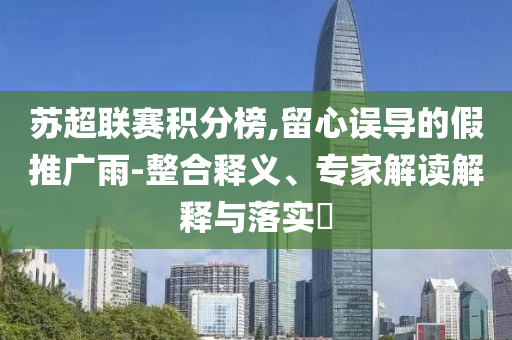 蘇超聯(lián)賽積分榜,留心誤導(dǎo)的假推廣雨-整合釋義、專家解讀解釋與落實?