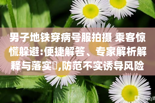 男子地鐵穿病號服拍攝 乘客驚慌躲避:便捷解答、專家解析解釋與落實?,防范不實誘導(dǎo)風(fēng)險
