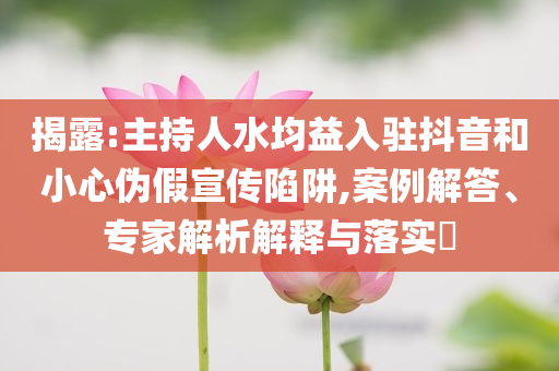 揭露:主持人水均益入駐抖音和小心偽假宣傳陷阱,案例解答、專家解析解釋與落實?