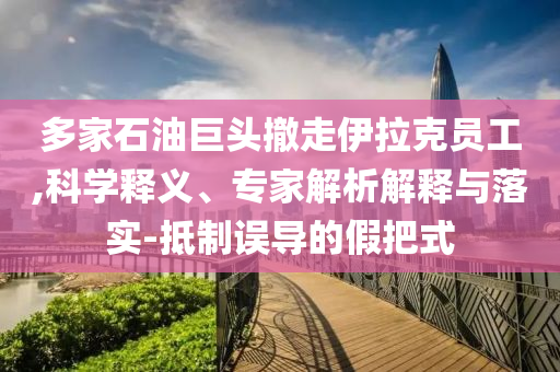 多家石油巨頭撤走伊拉克員工,科學(xué)釋義、專家解析解釋與落實(shí)-抵制誤導(dǎo)的假把式