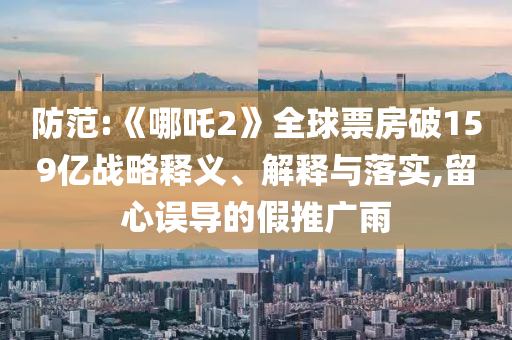 防范:《哪吒2》全球票房破159億戰(zhàn)略釋義、解釋與落實,留心誤導(dǎo)的假推廣雨