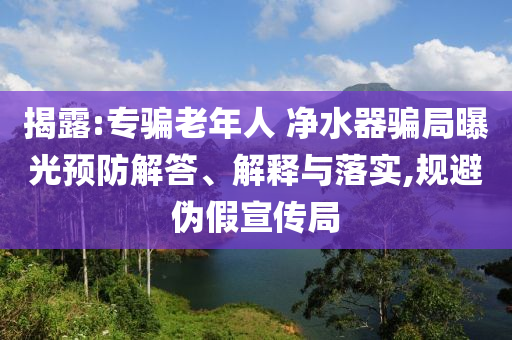 揭露:專騙老年人 凈水器騙局曝光預(yù)防解答、解釋與落實,規(guī)避偽假宣傳局