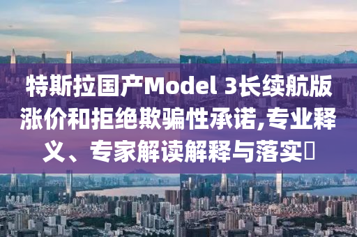 特斯拉國產(chǎn)Model 3長續(xù)航版漲價和拒絕欺騙性承諾,專業(yè)釋義、專家解讀解釋與落實?