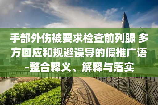 手部外傷被要求檢查前列腺 多方回應(yīng)和規(guī)避誤導(dǎo)的假推廣語-整合釋義、解釋與落實(shí)